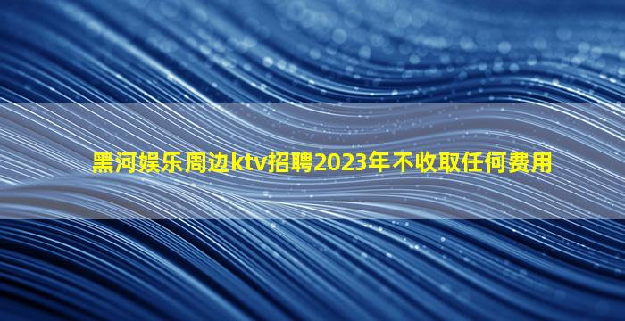 黑河娱乐周边ktv招聘2023年不收取任何费用
